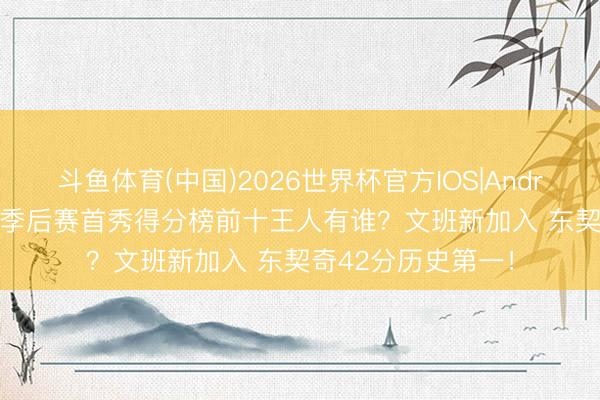 斗鱼体育(中国)2026世界杯官方IOS|Android手机app下载 季后赛首秀得分榜前十王人有谁？文班新加入 东契奇42分历史第一！