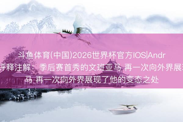 斗鱼体育(中国)2026世界杯官方IOS|Android手机app下载 评释注解：季后赛首秀的文班亚马 再一次向外界展现了他的变态之处