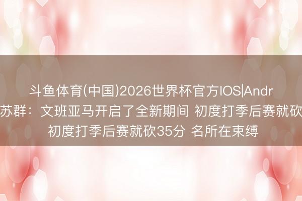 斗鱼体育(中国)2026世界杯官方IOS|Android手机app下载 苏群：文班亚马开启了全新期间 初度打季后赛就砍35分 名所在束缚