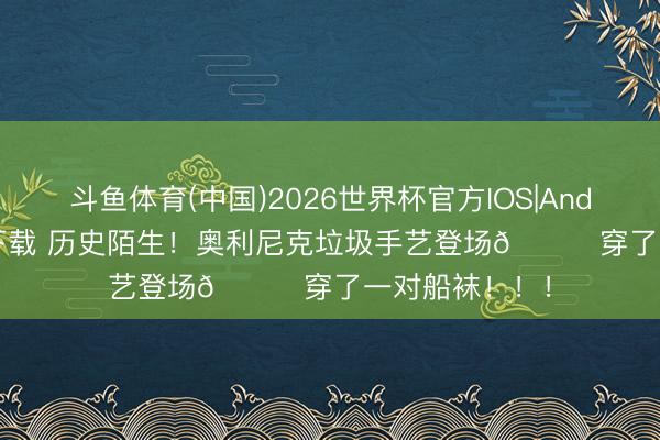 斗鱼体育(中国)2026世界杯官方IOS|Android手机app下载 历史陌生！奥利尼克垃圾手艺登场💀穿了一对船袜！！！