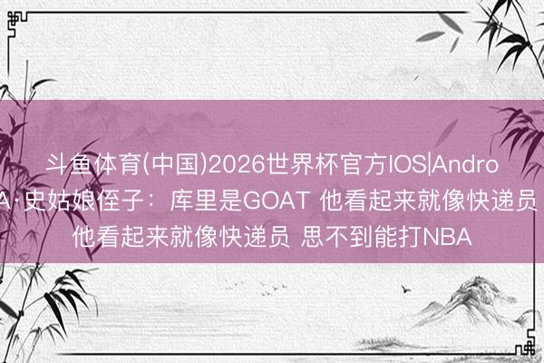 斗鱼体育(中国)2026世界杯官方IOS|Android手机app下载 A·史姑娘侄子：库里是GOAT 他看起来就像快递员 思不到能打NBA