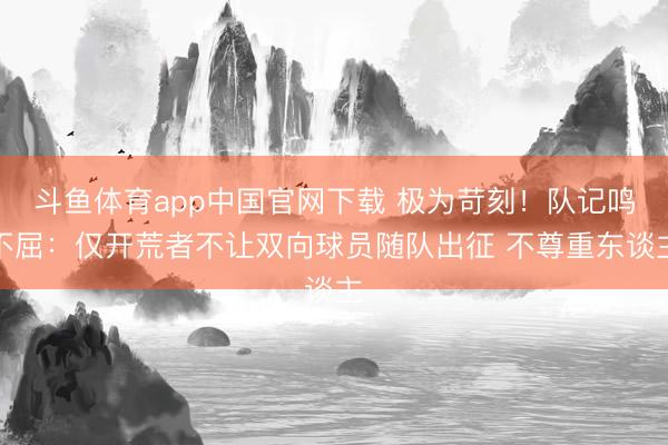 斗鱼体育app中国官网下载 极为苛刻！队记鸣不屈：仅开荒者不让双向球员随队出征 不尊重东谈主
