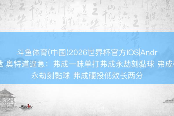 斗鱼体育(中国)2026世界杯官方IOS|Android手机app下载 奥特道遑急：弗成一味单打弗成永劫刻黏球 弗成硬投低效长两分