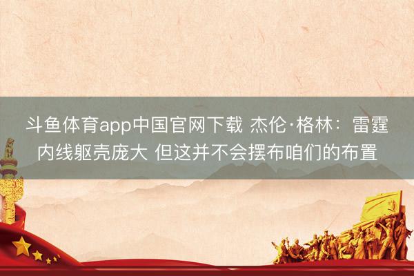 斗鱼体育app中国官网下载 杰伦·格林：雷霆内线躯壳庞大 但这并不会摆布咱们的布置