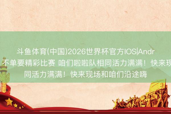 斗鱼体育(中国)2026世界杯官方IOS|Android手机app下载 不单要精彩比赛 咱们啦啦队相同活力满满！快来现场和咱们沿途嗨