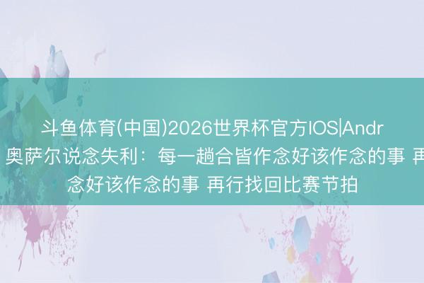 斗鱼体育(中国)2026世界杯官方IOS|Android手机app下载 奥萨尔说念失利：每一趟合皆作念好该作念的事 再行找回比赛节拍