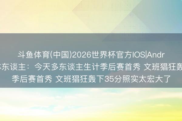 斗鱼体育(中国)2026世界杯官方IOS|Android手机app下载 媒体东谈主：今天多东谈主生计季后赛首秀 文班猖狂轰下35分照实太宏大了
