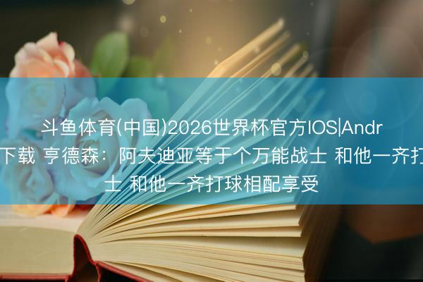 斗鱼体育(中国)2026世界杯官方IOS|Android手机app下载 亨德森：阿夫迪亚等于个万能战士 和他一齐打球相配享受