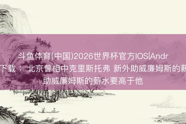 斗鱼体育(中国)2026世界杯官方IOS|Android手机app下载 ：北京曾相中克里斯托弗 新外助威廉姆斯的薪水要高于他