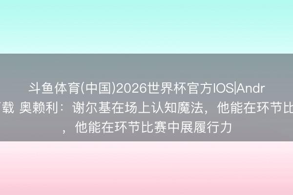 斗鱼体育(中国)2026世界杯官方IOS|Android手机app下载 奥赖利：谢尔基在场上认知魔法，他能在环节比赛中展履行力