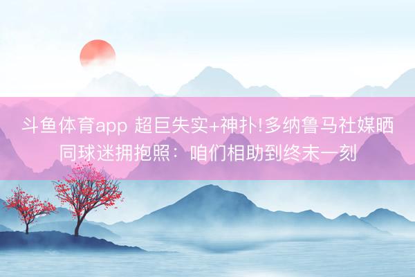 斗鱼体育app 超巨失实+神扑!多纳鲁马社媒晒同球迷拥抱照：咱们相助到终末一刻