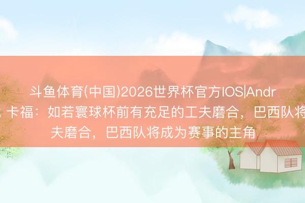 斗鱼体育(中国)2026世界杯官方IOS|Android手机app下载 卡福：如若寰球杯前有充足的工夫磨合，巴西队将成为赛事的主角