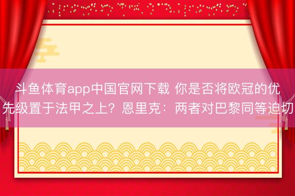 斗鱼体育app中国官网下载 你是否将欧冠的优先级置于法甲之上？恩里克：两者对巴黎同等迫切