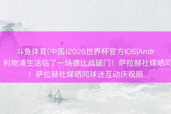 斗鱼体育(中国)2026世界杯官方IOS|Android手机app下载 利物浦生活临了一场德比战破门！萨拉赫社媒晒同球迷互动庆祝照