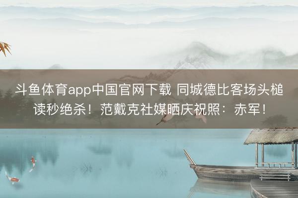 斗鱼体育app中国官网下载 同城德比客场头槌读秒绝杀！范戴克社媒晒庆祝照：赤军！