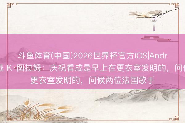 斗鱼体育(中国)2026世界杯官方IOS|Android手机app下载 K·图拉姆：庆祝看成是早上在更衣室发明的，问候两位法国歌手