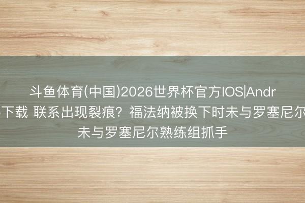 斗鱼体育(中国)2026世界杯官方IOS|Android手机app下载 联系出现裂痕？福法纳被换下时未与罗塞尼尔熟练组抓手