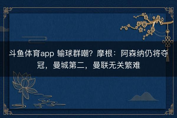 斗鱼体育app 输球群嘲？摩根：阿森纳仍将夺冠，曼城第二，曼联无关繁难