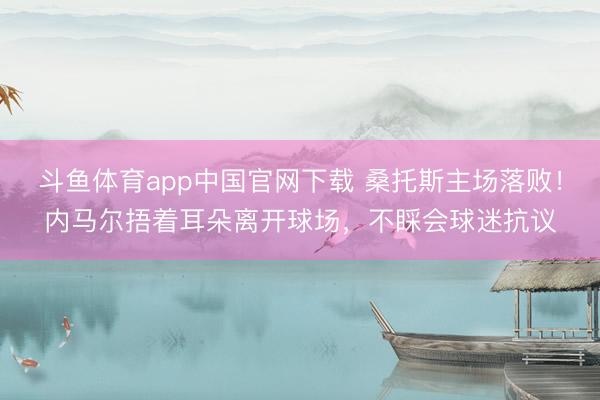 斗鱼体育app中国官网下载 桑托斯主场落败！内马尔捂着耳朵离开球场，不睬会球迷抗议