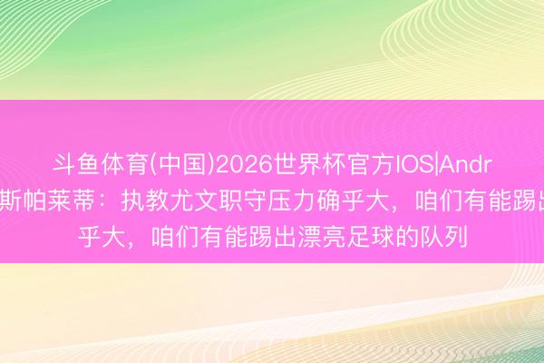 斗鱼体育(中国)2026世界杯官方IOS|Android手机app下载 斯帕莱蒂：执教尤文职守压力确乎大，咱们有能踢出漂亮足球的队列