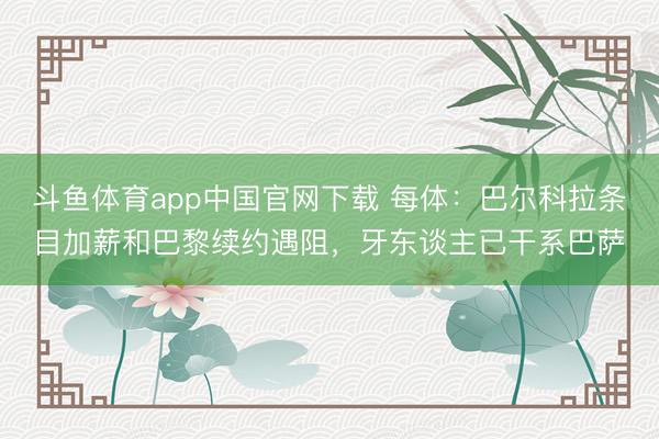 斗鱼体育app中国官网下载 每体：巴尔科拉条目加薪和巴黎续约遇阻，牙东谈主已干系巴萨