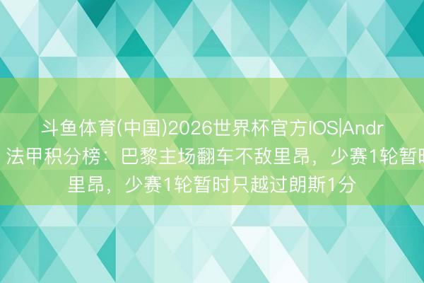 斗鱼体育(中国)2026世界杯官方IOS|Android手机app下载 法甲积分榜：巴黎主场翻车不敌里昂，少赛1轮暂时只越过朗斯1分