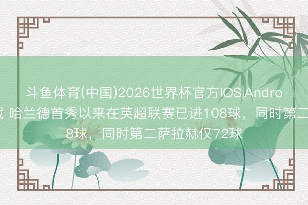 斗鱼体育(中国)2026世界杯官方IOS|Android手机app下载 哈兰德首秀以来在英超联赛已进108球，同时第二萨拉赫仅72球