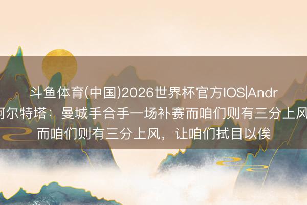 斗鱼体育(中国)2026世界杯官方IOS|Android手机app下载 阿尔特塔：曼城手合手一场补赛而咱们则有三分上风，让咱们拭目以俟