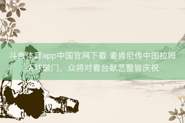 斗鱼体育app中国官网下载 麦肯尼传中图拉姆头球破门，众将对看台献艺整皆庆祝
