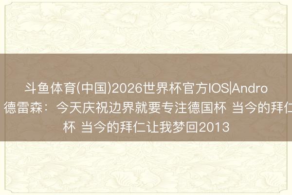 斗鱼体育(中国)2026世界杯官方IOS|Android手机app下载 德雷森：今天庆祝边界就要专注德国杯 当今的拜仁让我梦回2013