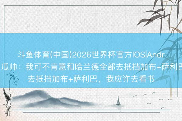 斗鱼体育(中国)2026世界杯官方IOS|Android手机app下载 瓜帅：我可不肯意和哈兰德全部去抵挡加布+萨利巴，我应许去看书