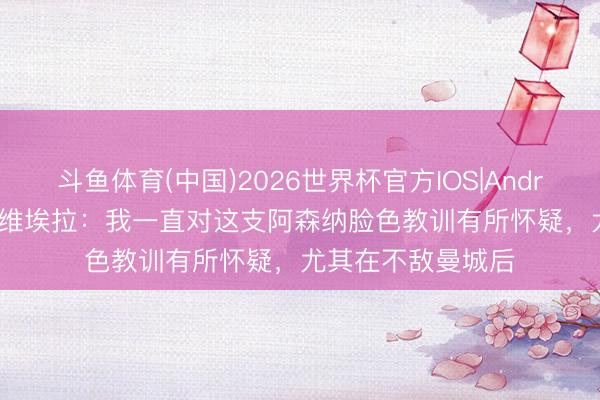 斗鱼体育(中国)2026世界杯官方IOS|Android手机app下载 维埃拉：我一直对这支阿森纳脸色教训有所怀疑，尤其在不敌曼城后