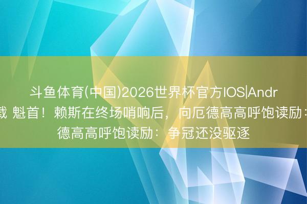 斗鱼体育(中国)2026世界杯官方IOS|Android手机app下载 魁首！赖斯在终场哨响后，向厄德高高呼饱读励：争冠还没驱逐