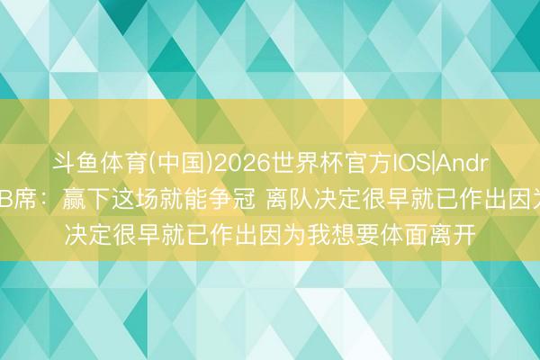 斗鱼体育(中国)2026世界杯官方IOS|Android手机app下载 B席：赢下这场就能争冠 离队决定很早就已作出因为我想要体面离开