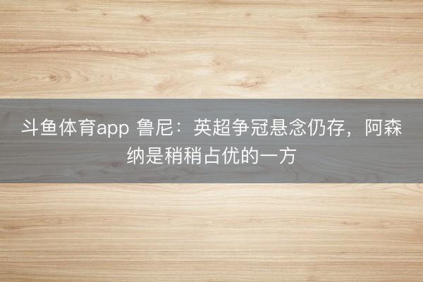 斗鱼体育app 鲁尼：英超争冠悬念仍存，阿森纳是稍稍占优的一方