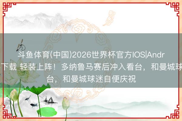 斗鱼体育(中国)2026世界杯官方IOS|Android手机app下载 轻装上阵！多纳鲁马赛后冲入看台，和曼城球迷自便庆祝