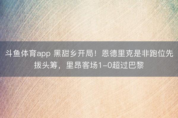 斗鱼体育app 黑甜乡开局！恩德里克是非跑位先拔头筹，里昂客场1-0超过巴黎