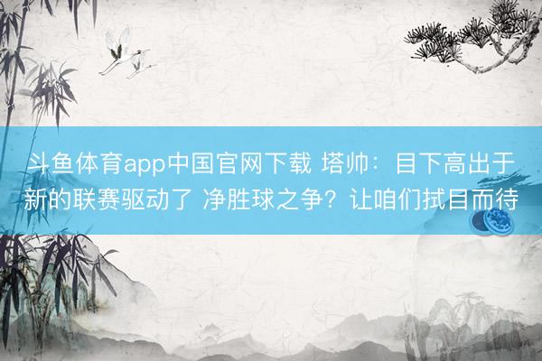 斗鱼体育app中国官网下载 塔帅：目下高出于新的联赛驱动了 净胜球之争？让咱们拭目而待