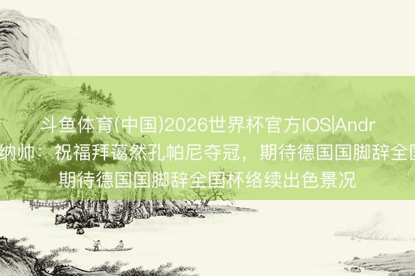 斗鱼体育(中国)2026世界杯官方IOS|Android手机app下载 纳帅：祝福拜蔼然孔帕尼夺冠，期待德国国脚辞全国杯络续出色景况