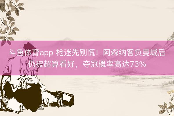 斗鱼体育app 枪迷先别慌！阿森纳客负曼城后仍被超算看好，夺冠概率高达73%