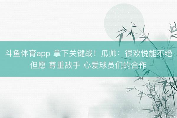 斗鱼体育app 拿下关键战！瓜帅：很欢悦能不绝但愿 尊重敌手 心爱球员们的合作