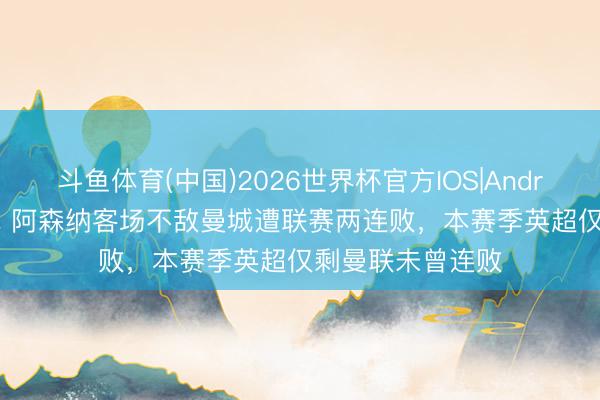 斗鱼体育(中国)2026世界杯官方IOS|Android手机app下载 阿森纳客场不敌曼城遭联赛两连败，本赛季英超仅剩曼联未曾连败