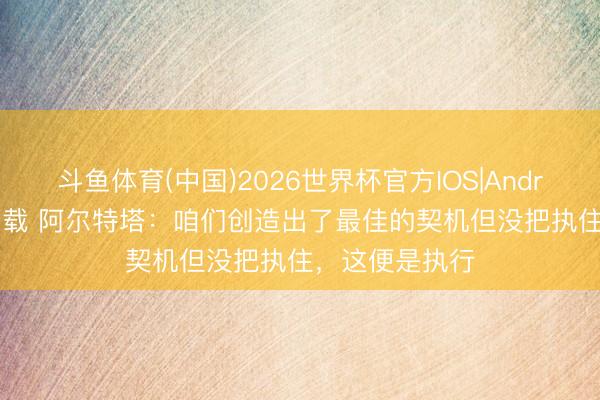 斗鱼体育(中国)2026世界杯官方IOS|Android手机app下载 阿尔特塔：咱们创造出了最佳的契机但没把执住，这便是执行