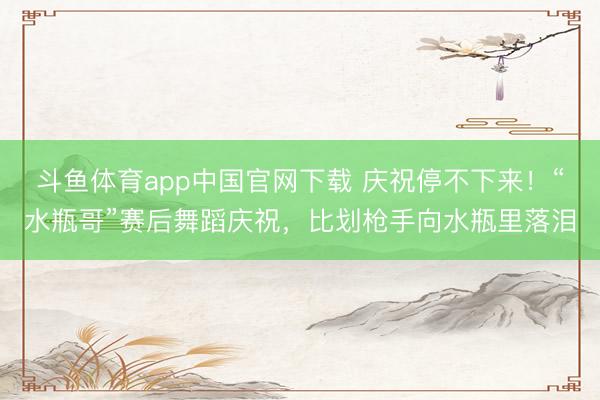 斗鱼体育app中国官网下载 庆祝停不下来！“水瓶哥”赛后舞蹈庆祝，<a href=
