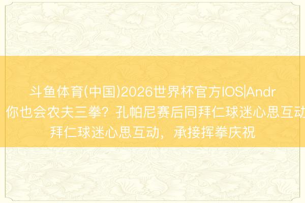 斗鱼体育(中国)2026世界杯官方IOS|Android手机app下载 你也会农夫三拳？孔帕尼赛后同拜仁球迷心思互动，承接挥拳庆祝