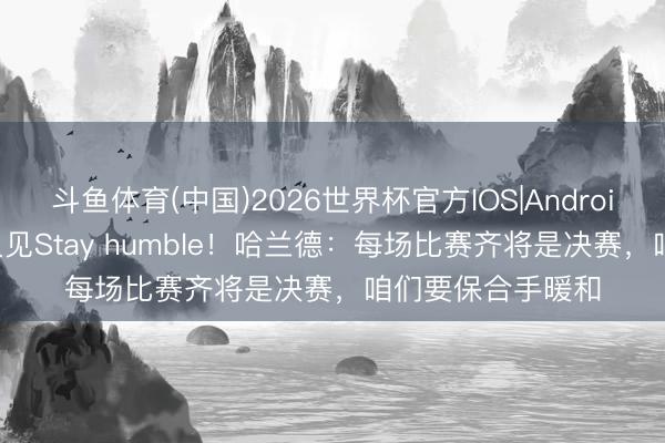 斗鱼体育(中国)2026世界杯官方IOS|Android手机app下载 又见Stay humble！哈兰德：每场比赛齐将是决赛，咱们要保合手暖和