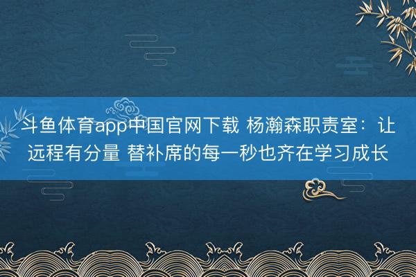 斗鱼体育app中国官网下载 杨瀚森职责室：让远程有分量 替补席的每一秒也齐在学习成长