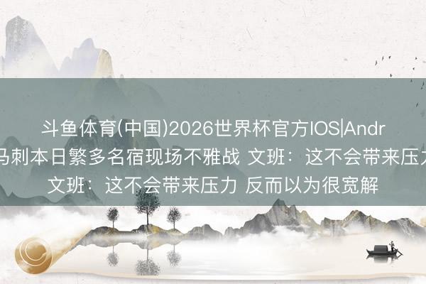 斗鱼体育(中国)2026世界杯官方IOS|Android手机app下载 马刺本日繁多名宿现场不雅战 文班：这不会带来压力 反而以为很宽解