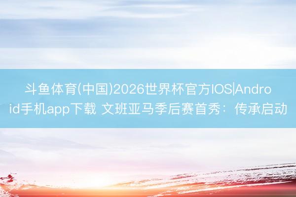 斗鱼体育(中国)2026世界杯官方IOS|Android手机app下载 文班亚马季后赛首秀：传承启动