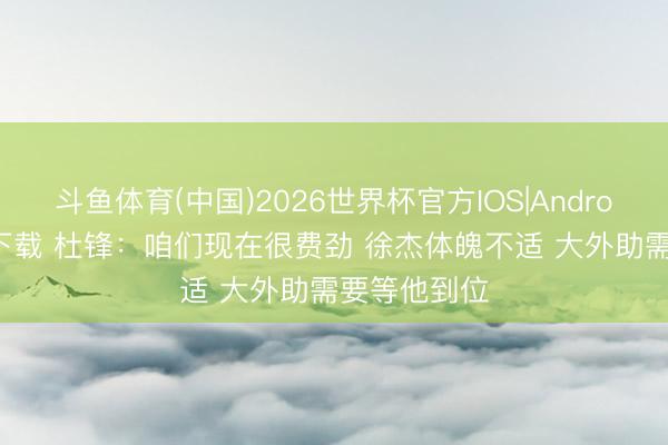 斗鱼体育(中国)2026世界杯官方IOS|Android手机app下载 杜锋：咱们现在很费劲 徐杰体魄不适 大外助需要等他到位